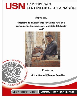 Proyecto.
 “Programa de mejoramiento de vivienda rural en la
comunidad de Axaxacualco del municipio de Eduardo
                     Neri”




                         Presenta:
              Víctor Manuel Vázquez González




                                                 1
 