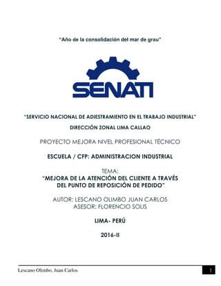 Lescano Olimbo, Juan Carlos 1
“Año de la consolidación del mar de grau”
“SERVICIO NACIONAL DE ADIESTRAMIENTO EN EL TRABAJO INDUSTRIAL”
DIRECCIÓN ZONAL LIMA CALLAO
PROYECTO MEJORA NIVEL PROFESIONAL TÉCNICO
ESCUELA / CFP: ADMINISTRACION INDUSTRIAL
TEMA:
“MEJORA DE LA ATENCIÓN DEL CLIENTE A TRAVÉS
DEL PUNTO DE REPOSICIÓN DE PEDIDO”
AUTOR: LESCANO OLIMBO JUAN CARLOS
ASESOR: FLORENCIO SOLIS
LIMA- PERÚ
2016-II
 
