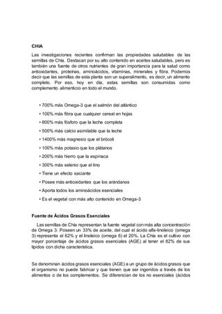 CHIA
Las investigaciones recientes confirman las propiedades saludables de las
semillas de Chía. Destacan por su alto contenido en aceites saludables, pero es
también una fuente de otros nutrientes de gran importancia para la salud como
antioxidantes, proteínas, aminoácidos, vitaminas, minerales y fibra. Podemos
decir que las semillas de esta planta son un superalimento, es decir, un alimento
completo. Por eso, hoy en día, estas semillas son consumidas como
complemento alimenticio en todo el mundo.
• 700% más Omega-3 que el salmón del atlántico
• 100% más fibra que cualquier cereal en hojas
• 800% más fósforo que la leche completa
• 500% más calcio asimilable que la leche
• 1400% más magnesio que el brócoli
• 100% más potasio que los plátanos
• 200% más hierro que la espinaca
• 300% más selenio que el lino
• Tiene un efecto saciante
• Posee más antioxidantes que los arándanos
• Aporta todos los aminoácidos esenciales
• Es el vegetal con más alto contenido en Omega-3
Fuente de Ácidos Grasos Esenciales
Las semillas de Chía representan la fuente vegetal con más alta concentración
de Omega 3. Poseen un 33% de aceite, del cual el ácido alfa-linoleico (omega
3) representa el 62% y el linoleico (omega 6) el 20%. La Chía es el cultivo con
mayor porcentaje de ácidos grasos esenciales (AGE) al tener el 82% de sus
lípidos con dicha característica.
Se denominan ácidos grasos esenciales (AGE) a un grupo de ácidos grasos que
el organismo no puede fabricar y que tienen que ser ingeridos a través de los
alimentos o de los complementos. Se diferencian de los no esenciales (ácidos
 