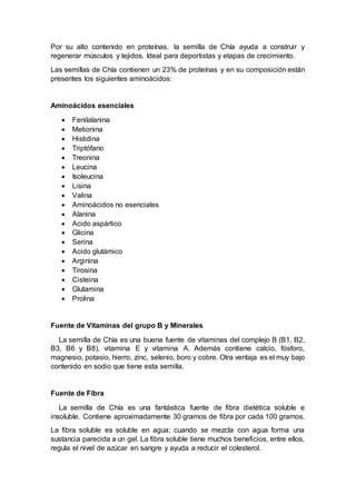 Por su alto contenido en proteínas, la semilla de Chía ayuda a construir y
regenerar músculos y tejidos. Ideal para deportistas y etapas de crecimiento.
Las semillas de Chía contienen un 23% de proteínas y en su composición están
presentes los siguientes aminoácidos:
Aminoácidos esenciales
 Fenilalanina
 Metionina
 Histidina
 Triptófano
 Treonina
 Leucina
 Isoleucina
 Lisina
 Valina
 Aminoácidos no esenciales
 Alanina
 Acido aspártico
 Glicina
 Serina
 Acido glutámico
 Arginina
 Tirosina
 Cisteina
 Glutamina
 Prolina
Fuente de Vitaminas del grupo B y Minerales
La semilla de Chía es una buena fuente de vitaminas del complejo B (B1, B2,
B3, B6 y B8), vitamina E y vitamina A. Además contiene calcio, fósforo,
magnesio, potasio, hierro, zinc, selenio, boro y cobre. Otra ventaja es el muy bajo
contenido en sodio que tiene esta semilla.
Fuente de Fibra
La semilla de Chía es una fantástica fuente de fibra dietética soluble e
insoluble. Contiene aproximadamente 30 gramos de fibra por cada 100 gramos.
La fibra soluble es soluble en agua; cuando se mezcla con agua forma una
sustancia parecida a un gel. La fibra soluble tiene muchos beneficios, entre ellos,
regula el nivel de azúcar en sangre y ayuda a reducir el colesterol.
 