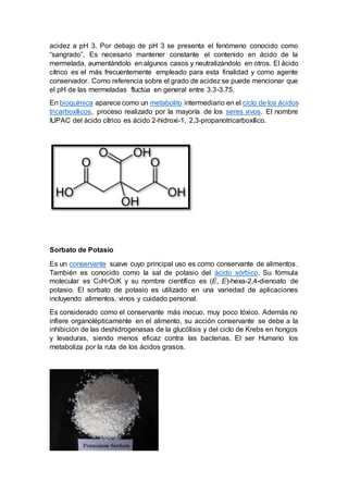 acidez a pH 3. Por debajo de pH 3 se presenta el fenómeno conocido como
“sangrado”. Es necesario mantener constante el contenido en ácido de la
mermelada, aumentándolo en algunos casos y neutralizándolo en otros. El ácido
cítrico es el más frecuentemente empleado para esta finalidad y como agente
conservador. Como referencia sobre el grado de acidez se puede mencionar que
el pH de las mermeladas fluctúa en general entre 3.3-3.75.
En bioquímica aparece como un metabolito intermediario en el ciclo de los ácidos
tricarboxílicos, proceso realizado por la mayoría de los seres vivos. El nombre
IUPAC del ácido cítrico es ácido 2-hidroxi-1, 2,3-propanotricarboxílico.
Sorbato de Potasio
Es un conservante suave cuyo principal uso es como conservante de alimentos.
También es conocido como la sal de potasio del ácido sórbico. Su fórmula
molecular es C6H7O2K y su nombre científico es (E, E)-hexa-2,4-dienoato de
potasio. El sorbato de potasio es utilizado en una variedad de aplicaciones
incluyendo alimentos, vinos y cuidado personal.
Es considerado como el conservante más inocuo, muy poco tóxico. Además no
infiere organolépticamente en el alimento, su acción conservante se debe a la
inhibición de las deshidrogenasas de la glucólisis y del ciclo de Krebs en hongos
y levaduras, siendo menos eficaz contra las bacterias. El ser Humano los
metaboliza por la ruta de los ácidos grasos.
 