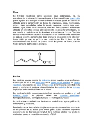 Usos
En bebidas industriales como gaseosas, agua saborizadas, etc. Su
administración en el caso de tratamiento para la deshidratación por enterocolitis
puede agravar el cuadro por acarrear diarreas osmóticas graves. El Sorbato es
utilizado para la conservación de tapas de empanadas, pasta, mermeladas,
yogurt, pizzas congeladas, salsa de tomate, margarina, quesos para untar,
rellenos, jugos, frutas secas, embutidos, vinos etc. Este compuesto no debe ser
utilizado en productos en cuya elaboración entra en juego la fermentación, ya
que retarda el crecimiento de las levaduras y otros tipos de hongos. También
retarda el crecimiento de bacterias. En caso de utilizar combinaciones de Sorbato
de potasio con otros conservantes debe tenerse la precaución de no introducir
iones calcio ya que se produce una precipitación. Por lo tanto en las
combinaciones con Sorbato de potasio utilizar Propionato de Sodio y no de
Calcio para una óptima acción sinérgica.
Pectina
Las pectinas son una mezcla de polímeros ácidos y neutros muy ramificados.
Constituyen el 30 % del peso seco de la pared celular primaria de células
vegetales. En presencia de agua forman geles. Determinan la porosidad de la
pared, y por tanto el grado de disponibilidad de los sustratos de las enzimas
implicadas en las modificaciones de la misma.
Las pectinas también proporcionan superficies cargadas que regulan el pH y el
balance iónico. Las pectinas tienen tres dominios principales:
homogalacturonanos, ramnogalacturonano I y ramnogalacturonano
La pectina tiene como funciones la de ser un emulsificante, agente gelifican té,
estabilizante y espesante.
Desde el punto de vista de la tecnología alimentaria la propiedad más importante
de las pectinas es su aptitud para formar geles, cuyos caracteres dependen
esencialmente de dos factores: longitud de la molécula péctica y su grado de
metilación, que es el contenido en metoxilo –OCH3.
 