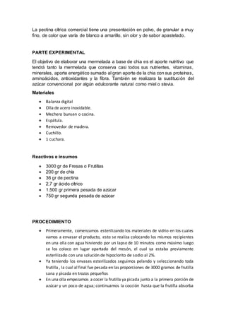 La pectina cítrica comercial tiene una presentación en polvo, de granular a muy
fino, de color que varía de blanco a amarillo, sin olor y de sabor apastelado.
PARTE EXPERIMENTAL
El objetivo de elaborar una mermelada a base de chia es el aporte nutritivo que
tendrá tanto la mermelada que conserva casi todos sus nutrientes, vitaminas,
minerales, aporte energético sumado al gran aporte de la chia con sus proteínas,
aminoácidos, antioxidantes y la fibra. También se realizara la sustitución del
azúcar convencional por algún edulcorante natural como miel o stevia.
Materiales
 Balanza digital
 Olla de acero inoxidable.
 Mechero bunsen o cocina.
 Espátula.
 Removedor de madera.
 Cuchillo.
 1 cuchara.
Reactivos e insumos
 3000 gr de Fresas o Frutillas
 200 gr de chía
 36 gr de pectina
 2,7 gr ácido cítrico
 1.500 gr primera pesada de azúcar
 750 gr segunda pesada de azúcar
PROCEDIMIENTO
 Primeramente, comenzamos esterilizando los materiales de vidrio en los cuales
vamos a envasar el producto, esto se realiza colocando los mismos recipientes
en una olla con agua hirviendo por un lapso de 10 minutos como máximo luego
se los coloco en lugar apartado del mesón, el cual ya estaba previamente
esterilizado con una solución de hipoclorito de sodio al 2%.
 Ya teniendo los envases esterilizados seguimos pelando y seleccionando toda
frutilla , la cual al final fue pesada en las proporciones de 3000 gramos de frutilla
sana y picada en trozos pequeños
 En una olla empezamos a cocer la frutilla ya picada junto a la primera porción de
azúcar y un poco de agua; continuamos la cocción hasta que la frutilla absorba
 