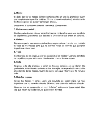 2. Hierve
Se debe colocar los frascos con la boca hacia arriba en una olla profunda y cubrir
por completo con agua fría (mínimo 2.5 cm. por encima de ellos). Alrededor de
los frascos poner las tapas y comienzar a hervir.
Debe hervir a borbotones durante 10 minutos como mínimo.
3. Retirar con cuidado
Con la ayuda de unas pinzas, sacar los frascos y colocarlos sobre una servilleta
de papel limpia, procurando que ésta sea lo único con lo que entren en contacto.
4. Rellena
Recuerda que tu mermelada o salsa debe seguir caliente. Limpiar con cuidado
la boca de los frascos para que no queden restos de comida que pudieran
impedir que cierre bien.
5. Tapa
Con la ayuda de las pinzas, poner las tapas sobre los frascos y usar una servilleta
de papel limpia para no tocarlos directamente cuando las enrosquen
6. Sella
Regresar a la olla profunda y poner los frascos cerrados en su interior. De
preferencia, tratar de colocar la olla sobre una rejilla para que el calor no cocine
el contenido de los frascos. Cubrir de nuevo con agua y hierve por 10 minutos
más.
7. Dejarlos reposar
Retirar los frascos y ponlos sobre una servilleta de papel limpia. Es muy
importante que no moverlos durante 24 horas, o no quedarán sellados al vacío.
Observar que las tapas están un poco “infladas”, esto es una buena señal. Una
vez que hayan reposado bien, ya pueden ser movidos
 