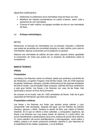 OBJETIVO ESPECIFICO
 Determinar la preferencia de la mermelada base de fresa con chia
 Identificar las mejores características en cuanto a textura, sabor, color y
apariencia de una mermelada.
 Conocer el valor nutritivo de agregar semillas de chia en una mermelada
de fresa.
1.5 Enfoque metodológico.
METAS
Introducirse al mercado de mermeladas con un producto innovador y diferente
que pueda ser accesible a la comunidad portando un valor nutritivo poco visto en
mermeladas clásicas consumidas por la población en general.
Elaborar una mermelada de calidad, de buen sabor, aspecto, textura agradable
al consumidor de modo que pueda ser un producto de preferencia sobre la
competencia.
MARCO TEORICO
FRESA
Propiedades
Las fresas y los fresones crecen en el fresal, planta que pertenece a la familia de
las Rosáceas y al género Fragaria. Esta familia incluye más de 2.000 especies
de plantas herbáceas, arbustos y árboles distribuidos por las regiones templadas
de todo el mundo. Las principales frutas europeas, además del rosal, pertenecen
a esta gran familia. Las fresas y los fresones son unas de las frutas más
apreciadas y evocan el inicio de la primavera.
Se conocen en el mundo más de 1.000 variedades de fresón, fruto de la gran
capacidad de hibridación que tiene esta especie.
Propiedades nutritivas
Las fresas y los fresones son frutas que aportan pocas calorías y cuyo
componente más abundante, después del agua, son los hidratos de carbono
(fructosa, glucosa y xilitol). Destaca su aporte de fibra, que mejora el tránsito
intestinal. En lo que se refiere a otros nutrientes y compuestos orgánicos, las
fresas y los fresones son muy buena fuente de vitamina C y ácido cítrico (de
acción desinfectante y alcalinizadora de la orina, potencia la acción de la vitamina
C), ácido salicílico (de acción antiinflamatoria y anticoagulante), ácido málico y
oxálico, potasio y en menor proporción contienen vitamina E, que interviene en
la estabilidad de las células sanguíneas y en la fertilidad.
 