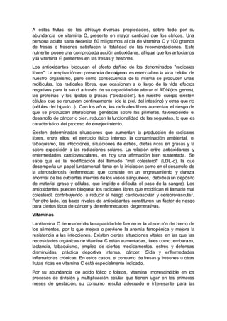 A estas frutas se les atribuye diversas propiedades, sobre todo por su
abundancia de vitamina C, presente en mayor cantidad que los cítricos. Una
persona adulta sana necesita 60 miligramos al día de vitamina C y 100 gramos
de fresas o fresones satisfacen la totalidad de las recomendaciones. Este
nutriente posee una comprobada acción antioxidante, al igual que los antocianos
y la vitamina E presentes en las fresas y fresones.
Los antioxidantes bloquean el efecto dañino de los denominados "radicales
libres". La respiración en presencia de oxígeno es esencial en la vida celular de
nuestro organismo, pero como consecuencia de la misma se producen unas
moléculas, los radicales libres, que ocasionan a lo largo de la vida efectos
negativos para la salud a través de su capacidad de alterar el ADN (los genes),
las proteínas y los lípidos o grasas ("oxidación"). En nuestro cuerpo existen
células que se renuevan continuamente (de la piel, del intestino) y otras que no
(células del hígado...). Con los años, los radicales libres aumentan el riesgo de
que se produzcan alteraciones genéticas sobre las primeras, favoreciendo el
desarrollo de cáncer o bien, reducen la funcionalidad de las segundas, lo que es
característico del proceso de envejecimiento.
Existen determinadas situaciones que aumentan la producción de radicales
libres, entre ellos: el ejercicio físico intenso, la contaminación ambiental, el
tabaquismo, las infecciones, situaciones de estrés, dietas ricas en grasas y la
sobre exposición a las radiaciones solares. La relación entre antioxidantes y
enfermedades cardiovasculares, es hoy una afirmación bien sustentada. Se
sabe que es la modificación del llamado "mal colesterol" (LDL-c), la que
desempeña un papel fundamental tanto en la iniciación como en el desarrollo de
la aterosclerosis (enfermedad que consiste en un engrosamiento y dureza
anormal de las cubiertas internas de los vasos sanguíneos, debido a un depósito
de material graso y células, que impide o dificulta el paso de la sangre). Los
antioxidantes pueden bloquear los radicales libres que modifican el llamado mal
colesterol, contribuyendo a reducir el riesgo cardiovascular y cerebrovascular.
Por otro lado, los bajos niveles de antioxidantes constituyen un factor de riesgo
para ciertos tipos de cáncer y de enfermedades degenerativas.
Vitaminas
La vitamina C tiene además la capacidad de favorecer la absorción del hierro de
los alimentos, por lo que mejora o previene la anemia ferropénica y mejora la
resistencia a las infecciones. Existen ciertas situaciones vitales en las que las
necesidades orgánicas de vitamina C están aumentadas, tales como: embarazo,
lactancia, tabaquismo, empleo de ciertos medicamentos, estrés y defensas
disminuidas, práctica deportiva intensa, cáncer, Sida y enfermedades
inflamatorias crónicas. En estos casos, el consumo de fresas y fresones u otras
frutas ricas en vitamina C está especialmente indicado.
Por su abundancia de ácido fólico o folatos, vitamina imprescindible en los
procesos de división y multiplicación celular que tienen lugar en los primeros
meses de gestación, su consumo resulta adecuado o interesante para las
 
