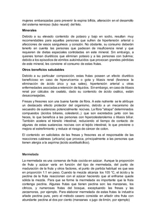 mujeres embarazadas para prevenir la espina bífida, alteración en el desarrollo
del sistema nervioso (tubo neural) del feto.
Minerales
Debido a su elevado contenido de potasio y bajo en sodio, resultan muy
recomendables para aquellas personas que sufren de hipertensión arterial o
afecciones de vasos sanguíneos y corazón. No obstante, su consumo deberán
tenerlo en cuenta las personas que padecen de insuficiencia renal y que
requieren de dietas especiales controladas en este mineral. Sin embargo, a
quienes toman diuréticos que eliminan potasio y a las personas con bulimia;
debido a los episodios de vómitos autoinducidos que provocan grandes pérdidas
de este mineral, les conviene el consumo de estas frutas.
Otros beneficios saludables
Debido a su particular composición, estas frutas poseen un efecto diurético
beneficioso en caso de hiperuricemia o gota y litiasis renal (favorece la
eliminación de ácido úrico y sus sales), hipertensión arterial u otras
enfermedades asociadasa retención de líquidos. Sinembargo, en caso de litiasis
renal por cálculos de oxalato, dado su contenido de ácido oxálico, están
desaconsejadas.
Fresas y fresones son una buena fuente de fibra. A este nutriente se le atribuye
un destacado efecto protector del organismo, debido a un mecanismo de
secuestro de sustancias potencialmente nocivas. La fibra "atrapa" determinados
compuestos (ácidos biliares, colesterol...) que son excretados junto con las
heces, lo que beneficia a las personas con hipercolesterolemia o litiasis biliar.
También acelera el tránsito intestinal, reduciendo el tiempo de contacto de
algunas de estas sustancias nocivas con el tejido intestinal, lo que previene o
mejora el estreñimiento y reduce el riesgo de cáncer de colon.
El contenido en salicilatos de las fresas y fresones es el responsable de las
reacciones cutáneas (urticaria) que provoca, principalmente a las personas que
tienen alergia a la aspirina (ácido acetilsalicílico).
Mermelada
La mermelada es una conserva de fruta cocida en azúcar. Aunque la proporción
de fruta y azúcar varía en función del tipo de mermelada, del punto de
maduración de la fruta y otros factores, el punto de partida habitual es que sea
en proporción 1:1 en peso. Cuando la mezcla alcanza los 105 °C, el ácido y la
pectina de la fruta reaccionan con el azúcar haciendo que al enfriarse quede
sólida la mezcla. Para que se forme la mermelada es importante que la fruta
contenga pectina. Algunas frutas que tienen pectina son: las manzanas, los
cítricos, y numerosas frutas del bosque, exceptuando las fresas y las
zarzamoras, por ejemplo. Para elaborar mermelada de estas frutas la industria
añade pectina pura, pero el método casero consistía en añadir otra fruta con
abundante pectina al dos por ciento (manzanas o jugo de limón, por ejemplo)
 