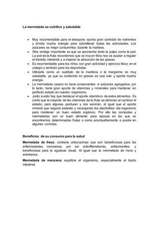 La mermelada es nutritiva y saludable
 Muy recomendable para el desayuno aporta gran cantidad de nutrientes
y brinda mucha energía para sobrellevar todas las actividades. Los
azúcares es mejor consumirlos durante la mañana.
 Otra ventaja importante es que se aprovecha tanto la pulpa como la piel.
La piel de la fruta recordemos que es rica en fibra nos va ayudar a regular
el tránsito intestinal y a mejorar la absorción de las grasas.
 Es recomendable para los niños con gran actividad y ejercicio físico en el
colegio y también para los deportistas.
 Utilizarla como un sustituto de la manteca o la margarina es muy
saludable, ya que su contenido en grasas es casi nulo y aporta mucha
energía.
 La mermelada casera no tiene conservantes ni azúcares agregados, por
lo tanto, tiene gran aporte de vitaminas y minerales para mantener en
perfecto estado en nuestro organismo.
 Junto a esto hay que destacar el aporte vitamínico de estos alimentos. Es
cierto que la mayoría de las vitaminas de la fruta se eliminan al cambiar el
estado, pero algunas perduran y nos servirán, al igual que el aporte
mineral que seguirá estando y recargando los electrolitos del organismo
para mantener un buen estado orgánico. Por ello las compotas y
mermeladas son un buen alimento para épocas en las que no
encontramos determinadas frutas o como acompañamiento o postre en
algunas comidas.
Beneficios de su consumo para la salud
Mermelada de fresa: contiene antocianinas que son beneficiosas para las
enfermedades coronarias, por ser antiinflamatorias, antitumorales, y
beneficiosas para la agudeza visual. Al igual que la mermelada de mora y
arándanos.
Mermelada de manzana: equilibra el organismo, especialmente el tracto
intestinal.
 