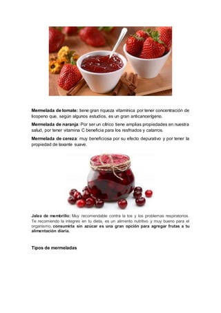 Mermelada de tomate: tiene gran riqueza vitamínica por tener concentración de
licopeno que, según algunos estudios, es un gran anticancerígeno.
Mermelada de naranja: Por ser un cítrico tiene amplias propiedades en nuestra
salud, por tener vitamina C beneficia para los resfriados y catarros.
Mermelada de cereza: muy beneficiosa por su efecto depurativo y por tener la
propiedad de laxante suave.
Jalea de membrillo: Muy recomendable contra la tos y los problemas respiratorios.
Te recomiendo la integres en tu dieta, es un alimento nutritivo y muy bueno para el
organismo, consumirla sin azúcar es una gran opción para agregar frutas a tu
alimentación diaria.
Tipos de mermeladas
 