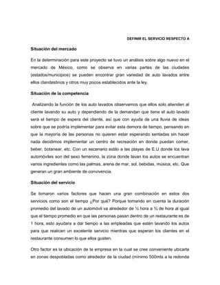 DEFINIR EL SERVICIO RESPECTO A
Situación del mercado
En la determinación para este proyecto se tuvo un análisis sobre algo nuevo en el
mercado de México, como se observa en varias partes de las ciudades
(estados/municipios) se pueden encontrar gran variedad de auto lavados entre
ellos clandestinos y otros muy pocos establecidos ante la ley.
Situación de la competencia
Analizando la función de los auto lavados observamos que ellos solo atienden al
cliente lavando su auto y dependiendo de la demandan que tiene el auto lavado
será el tiempo de espera del cliente, así que con ayuda de una lluvia de ideas
sobre que se podría implementar para evitar esta demora de tiempo, pensando en
que la mayoría de las personas no quieren estar esperando sentadas sin hacer
nada decidimos implementar un centro de recreación en donde puedan comer,
beber, botanear, etc. Con un escenario estilo a las playas de E.U donde los lava
automóviles son del sexo femenino, la zona donde lavan los autos se encuentran
varios ingredientes como las palmas, arena de mar, sol, bebidas, música, etc. Que
generan un gran ambiente de convivencia.
Situación del servicio
Se tomaron varios factores que hacen una gran combinación en estos dos
servicios como son el tiempo ¿Por qué? Porque tomando en cuenta la duración
promedio del lavado de un automóvil va alrededor de ½ hora a ¾ de hora al igual
que el tiempo promedio en que las personas pasan dentro de un restaurante es de
1 hora, esto ayudara a dar tiempo a las empleadas que estén lavando los autos
para que realicen un excelente servicio mientras que esperan los clientes en el
restaurante consumen lo que ellos gusten.
Otro factor es la ubicación de la empresa en la cual se cree conveniente ubicarla
en zonas despobladas como alrededor de la ciudad (mínimo 500mts a la redonda
 