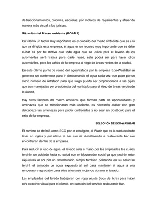 de fraccionamientos, colonias, escuelas) por motivos de reglamentos y atraer de
manera más visual a los turistas.
Situación del Macro ambiente (POAMA)
Por último un factor muy importante es el cuidado del medio ambiente que es a lo
que va dirigida esta empresa, el agua es un recurso muy importante que se debe
cuidar es por tal motivo que toda agua que se utilice para el lavado de los
automóviles será tratara para darle reusó, este podrá ser para lavar otros
automóviles, para los baños de la empresa ó riego de áreas verdes de la ciudad.
En este último punto de reusó del agua tratada por la empresa Eco-WashBar se
generara un contenedor para ir almacenando el agua cada vez que pase por un
cierto número de retratado para que luego pueda ser proporcionada a las pipas
que son manejadas por presidencia del municipio para el riego de áreas verdes de
la ciudad.
Hay otros factores del macro ambiente que forman parte de oportunidades y
amenazas que se mencionaran más adelante, es necesario atacar con gran
delicadeza las amenazas para poder controlarlas y no sean un obstáculo para el
éxito de la empresa.
SELECCIÓN DE ECO-WASHBAR
El nombre se definió como ECO por lo ecológico, el Wash que es la traducción de
lavar en ingles y por último el bar que da identificación al restaurante bar que
encontraran dentro de la empresa.
Para reducir el uso de agua, el lavado será a mano por las empleadas las cuales
tendrán un cuidado hacia su salud con un bloqueador social ya que podrán estar
expuestas al sol por un determinado tiempo también pensando en su salud se
tendrá el almacén de agua expuesto al sol para mantener el agua a una
temperatura agradable para ellas al estarse mojando durante el lavado.
Las empleadas del lavado trabajaran con ropa ajusta (ropa de licra) para hacer
otro atractivo visual para el cliente, en cuestión del servicio restaurante bar.
 