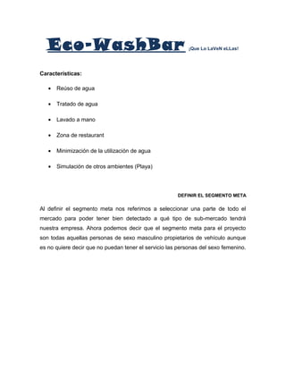 Eco-WashBar ¡Que Lo LaVeN eLLas!
Características:
• Reúso de agua
• Tratado de agua
• Lavado a mano
• Zona de restaurant
• Minimización de la utilización de agua
• Simulación de otros ambientes (Playa)
DEFINIR EL SEGMENTO META
Al definir el segmento meta nos referimos a seleccionar una parte de todo el
mercado para poder tener bien detectado a qué tipo de sub-mercado tendrá
nuestra empresa. Ahora podemos decir que el segmento meta para el proyecto
son todas aquellas personas de sexo masculino propietarios de vehículo aunque
es no quiere decir que no puedan tener el servicio las personas del sexo femenino.
 