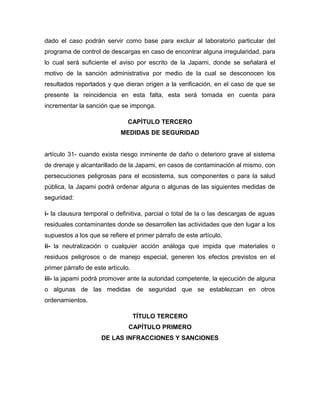 dado el caso podrán servir como base para excluir al laboratorio particular del
programa de control de descargas en caso de encontrar alguna irregularidad, para
lo cual será suficiente el aviso por escrito de la Japami, donde se señalará el
motivo de la sanción administrativa por medio de la cual se desconocen los
resultados reportados y que dieran origen a la verificación, en el caso de que se
presente la reincidencia en esta falta, esta será tomada en cuenta para
incrementar la sanción que se imponga.
CAPÍTULO TERCERO
MEDIDAS DE SEGURIDAD
artículo 31- cuando exista riesgo inminente de daño o deterioro grave al sistema
de drenaje y alcantarillado de la Japami, en casos de contaminación al mismo, con
persecuciones peligrosas para el ecosistema, sus componentes o para la salud
pública, la Japami podrá ordenar alguna o algunas de las siguientes medidas de
seguridad:
i- la clausura temporal o definitiva, parcial o total de la o las descargas de aguas
residuales contaminantes donde se desarrollen las actividades que den lugar a los
supuestos a los que se refiere el primer párrafo de este artículo.
ii- la neutralización o cualquier acción análoga que impida que materiales o
residuos peligrosos o de manejo especial, generen los efectos previstos en el
primer párrafo de este artículo.
iii- la japami podrá promover ante la autoridad competente, la ejecución de alguna
o algunas de las medidas de seguridad que se establezcan en otros
ordenamientos.
TÍTULO TERCERO
CAPÍTULO PRIMERO
DE LAS INFRACCIONES Y SANCIONES
 