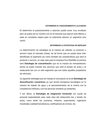 DETERMINAR EL POSICIONAMIENTO A ALCANZAR
El determinar el posicionamiento a alcanzar puede sonar muy envidioso
pero se quiere ser en número uno en el mercado que está en todo México y
estar en constante mejora para no solamente abarcar un segmento sino
varios.
DETERMINAR LA ESTRATEGIA DE MERCADO
La determinación de estrategia es la manera de ostentar un producto o
servicio hacia el mercado (meta), de tal forma que se pueda tener bien
identificado el segmento así como también las características que será el
producto o servicio, en este caso para la empresa Eco-WashBar la primera
será Estrategia de concentración que es la mezcla de mercadotecnia,
donde se podrá mezclar dos servicios que será el lavado de autos y el
restaurante bar con un solo segmento que son todos aquellos propietarios
de vehículos.
La siguiente estrategia que se maneja en el proyecto es la de Estrategia de
diversificación concéntrica ya que tendrá semejanza tecnológica en la
manera de tratado de agua y el aprovechamiento de la misma con la
competencia indirecta y con los servicios similares ya existentes.
Y por último, la Estrategia de integración horizontal con ayuda de
personal especializado para cada área del restaurante bar y lavado de
autos, como serán los cocineros, meceros, supervisores, ingenieros
industriales (calidad/manufactura), certificadores de normas, etc.
 
