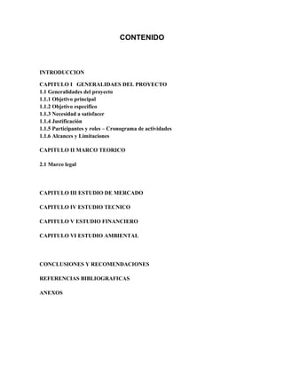 CONTENIDO
INTRODUCCION
CAPITULO I GENERALIDAES DEL PROYECTO
1.1 Generalidades del proyecto
1.1.1 Objetivo principal
1.1.2 Objetivo especifico
1.1.3 Necesidad a satisfacer
1.1.4 Justificación
1.1.5 Participantes y roles – Cronograma de actividades
1.1.6 Alcances y Limitaciones
CAPITULO II MARCO TEORICO
2.1 Marco legal
CAPITULO III ESTUDIO DE MERCADO
CAPITULO IV ESTUDIO TECNICO
CAPITULO V ESTUDIO FINANCIERO
CAPITULO VI ESTUDIO AMBIENTAL
CONCLUSIONES Y RECOMENDACIONES
REFERENCIAS BIBLIOGRAFICAS
ANEXOS
 