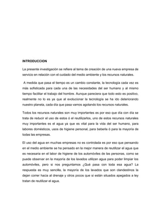 INTRODUCCION
La presente investigación se refiere al tema de creación de una nueva empresa de
servicio en relación con el cuidado del medio ambiente y los recursos naturales.
A medida que pasa el tiempo es un cambio constante, la tecnología cada vez es
más sofisticada para cada una de las necesidades del ser humano y al mismo
tiempo facilitar el trabajo del hombre. Aunque pareciera que todo esto es positivo,
realmente no lo es ya que al evolucionar la tecnología se ha ido deteriorando
nuestro planeta, cada día que pasa vamos agotando los recursos naturales.
Todos los recursos naturales son muy importantes es por eso que día con día se
trata de reducir el uso de estos ó el reutilizarlos, uno de estos recursos naturales
muy importantes es el agua ya que es vital para la vida del ser humano, para
labores domésticos, usos de higiene personal, para beberla ó para la mayoría de
todas las empresas.
El uso del agua en muchas empresas no es controlada es por eso que pensando
en el medio ambiente se ha pensado en la mejor manera de reutilizar el agua que
es necesaria en el labor de higiene de los automóviles de las personas, como se
puede observar en la mayoría de los lavados utilizan agua para poder limpiar los
automóviles, pero si nos preguntamos ¿Qué pasa con toda esa agua? La
respuesta es muy sencilla, la mayoría de los lavados que son clandestinos la
dejan correr hacia al drenaje y otros pocos que si están situados apegados a ley
tratan de reutilizar el agua.
 