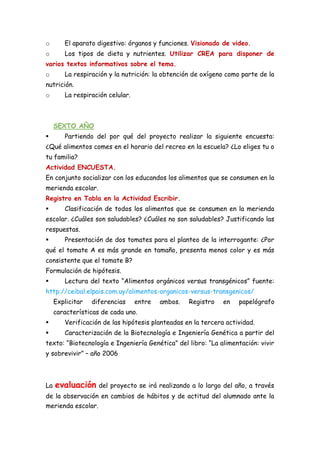 o El aparato digestivo: órganos y funciones. Visionado de video.
o Los tipos de dieta y nutrientes. Utilizar CREA para disponer de
varios textos informativos sobre el tema.
o La respiración y la nutrición: la obtención de oxígeno como parte de la
nutrición.
o La respiración celular.
SEXTO AÑO
 Partiendo del por qué del proyecto realizar la siguiente encuesta:
¿Qué alimentos comes en el horario del recreo en la escuela? ¿Lo eliges tu o
tu familia?
Actividad ENCUESTA.
En conjunto socializar con los educandos los alimentos que se consumen en la
merienda escolar.
Registro en Tabla en la Actividad Escribir.
 Clasificación de todos los alimentos que se consumen en la merienda
escolar. ¿Cuáles son saludables? ¿Cuáles no son saludables? Justificando las
respuestas.
 Presentación de dos tomates para el planteo de la interrogante: ¿Por
qué el tomate A es más grande en tamaño, presenta menos color y es más
consistente que el tomate B?
Formulación de hipótesis.
 Lectura del texto “Alimentos orgánicos versus transgénicos” fuente:
http://ceibal.elpais.com.uy/alimentos-organicos-versus-transgenicos/
Explicitar diferencias entre ambos. Registro en papelógrafo
características de cada uno.
 Verificación de las hipótesis planteadas en la tercera actividad.
 Caracterización de la Biotecnología e Ingeniería Genética a partir del
texto: “Biotecnología e Ingeniería Genética” del libro: “La alimentación: vivir
y sobrevivir” – año 2006
La evaluación del proyecto se irá realizando a lo largo del año, a través
de la observación en cambios de hábitos y de actitud del alumnado ante la
merienda escolar.
 
