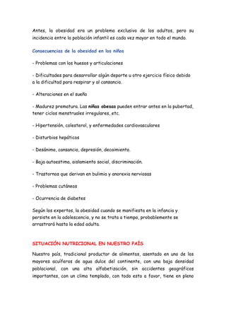 Antes, la obesidad era un problema exclusivo de los adultos, pero su
incidencia entre la población infantil es cada vez mayor en todo el mundo.
Consecuencias de la obesidad en los niños
- Problemas con los huesos y articulaciones
- Dificultades para desarrollar algún deporte u otro ejercicio físico debido
a la dificultad para respirar y al cansancio.
- Alteraciones en el sueño
- Madurez prematura. Las niñas obesas pueden entrar antes en la pubertad,
tener ciclos menstruales irregulares, etc.
- Hipertensión, colesterol, y enfermedades cardiovasculares
- Disturbios hepáticos
- Desánimo, cansancio, depresión, decaimiento.
- Baja autoestima, aislamiento social, discriminación.
- Trastornos que derivan en bulimia y anorexia nerviosas
- Problemas cutáneos
- Ocurrencia de diabetes
Según los expertos, la obesidad cuando se manifiesta en la infancia y
persiste en la adolescencia, y no se trata a tiempo, probablemente se
arrastrará hasta la edad adulta.
SITUACIÓN NUTRICIONAL EN NUESTRO PAÍS
Nuestro país, tradicional productor de alimentos, asentado en uno de los
mayores acuíferos de agua dulce del continente, con una baja densidad
poblacional, con una alta alfabetización, sin accidentes geográficos
importantes, con un clima templado, con todo esto a favor, tiene en pleno
 