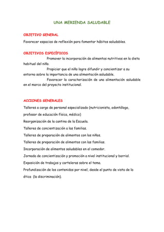 UNA MERIENDA SALUDABLE
OBJETIVO GENERAL
Favorecer espacios de reflexión para fomentar hábitos saludables.
OBJETIVOS ESPECÍFICOS
Promover la incorporación de alimentos nutritivos en la dieta
habitual del niño.
Propiciar que el niño logre difundir y concientizar a su
entorno sobre la importancia de una alimentación saludable.
Favorecer la caracterización de una alimentación saludable
en el marco del proyecto institucional.
ACCIONES GENERALES
Talleres a cargo de personal especializado (nutricionista, odontólogo,
profesor de educación física, médico)
Reorganización de la cantina de la Escuela.
Talleres de concientización a las familias.
Talleres de preparación de alimentos con los niños.
Talleres de preparación de alimentos con las familias.
Incorporación de alimentos saludables en el comedor.
Jornada de concientización y promoción a nivel institucional y barrial.
Exposición de trabajos y carteleras sobre el tema.
Profundización de los contenidos por nivel, desde el punto de vista de la
ética (la discriminación).
 