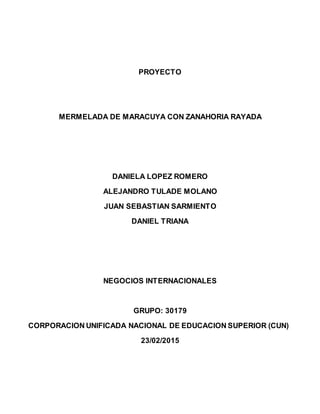 PROYECTO
MERMELADA DE MARACUYA CON ZANAHORIA RAYADA
DANIELA LOPEZ ROMERO
ALEJANDRO TULADE MOLANO
JUAN SEBASTIAN SARMIENTO
DANIEL TRIANA
NEGOCIOS INTERNACIONALES
GRUPO: 30179
CORPORACION UNIFICADA NACIONAL DE EDUCACION SUPERIOR (CUN)
23/02/2015
 