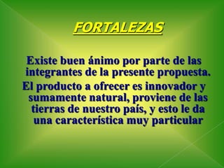 FORTALEZASExiste buen ánimo por parte de las integrantes de la presente propuesta.El producto a ofrecer es innovador y sumamente natural, proviene de las tierras de nuestro país, y esto le da una característica muy particular 