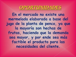 OPORTUNIDADESEn el mercado no existe una mermelada elaborada a base del jugo de la planta de penco, ya que la mayoría son hechas de frutas, haciendo que la demanda sea mayor, y por ende sea más factible el producto para las necesidades del cliente. 