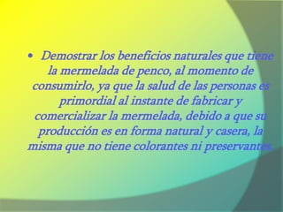 La creación de la microempresa está basada en la elaboración de la mermelada de penco. El nombre de la microempresa se denomina “Mermeladas Buenaventura”, ya que la planta de penco que se utilizó para extraer el zumo del mismo se encuentra ubicada en el Barrio de San Buenaventura en la Provincia de Cotopaxi, además que se puede rescatar las raíces del país, que poco a poco con el avance de la tecnología se han ido perdiendo. 