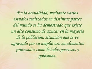 En la actualidad, mediante varios estudios realizados en distintas partes del mundo se ha demostrado que existe un alto consumo de azúcar en la mayoría de la población, situación que se ve agravada por su amplio uso en alimentos procesados como bebidas gaseosas y golosinas.