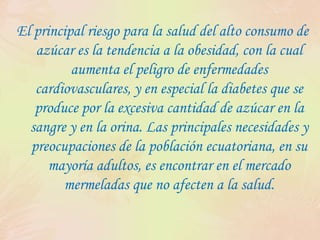 El principal riesgo para la salud del alto consumo de azúcar es la tendencia a la obesidad, con la cual aumenta el peligro de enfermedades cardiovasculares, y en especial la diabetes que se produce por la excesiva cantidad de azúcar en la sangre y en la orina. Las principales necesidades y preocupaciones de la población ecuatoriana, en su mayoría adultos, es encontrar en el mercado mermeladas que no afecten a la salud.