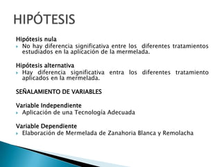 Hipótesis nulaNo hay diferencia significativa entre los  diferentes tratamientos estudiados en la aplicación de la mermelada. Hipótesis alternativaHay diferencia significativa entra los diferentes tratamiento aplicados en la mermelada.SEÑALAMIENTO DE VARIABLES Variable IndependienteAplicación de una Tecnología Adecuada Variable DependienteElaboración de Mermelada de Zanahoria Blanca y RemolachaHIPÓTESIS