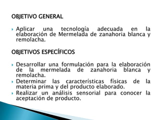 OBJETIVO GENERALAplicar una tecnología adecuada en la elaboración de Mermelada de zanahoria blanca y remolacha.OBJETIVOS ESPECÍFICOSDesarrollar una formulación para la elaboración de la mermelada de zanahoria blanca y remolacha.Determinar las características físicas de la materia prima y del producto elaborado.Realizar un análisis sensorial para conocer la aceptación de producto.