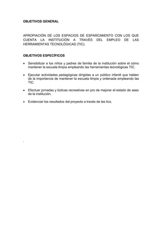 OBJETIVOS GENERAL
APROPIACIÓN DE LOS ESPACIOS DE ESPARCIMIENTO CON LOS QUE
CUENTA LA INSTITUCIÓN A TRAVÉS DEL EMPLEO DE LAS
HERRAMIENTAS TECNOLÓGICAS (TIC).
OBJETIVOS ESPECÍFICOS
 Sensibilizar a los niños y padres de familia de la institución sobre el cómo
mantener la escuela limpia empleando las herramientas tecnológicas TIC.
 Ejecutar actividades pedagógicas dirigidas a un público infantil que hablen
de la importancia de mantener la escuela limpia y ordenada empleando las
TIC.
 Efectuar jornadas y lúdicas recreativas en pro de mejorar el estado de aseo
de la institución.
 Evidenciar los resultados del proyecto a través de las tics.
.
 