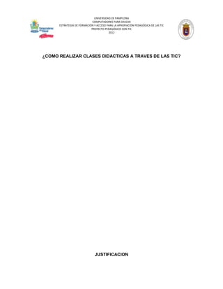 UNIVERSIDAD DE PAMPLONA
                             COMPUTADORES PARA EDUCAR
      ESTRATEGIA DE FORMACIÓN Y ACCESO PARA LA APROPIACIÓN PEDAGÓGICA DE LAS TIC
                            PROYECTO PEDAGÓGICO CON TIC
                                        2012




¿COMO REALIZAR CLASES DIDACTICAS A TRAVES DE LAS TIC?




                               JUSTIFICACION
 