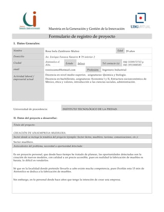 Maestría en la Generación y Gestión de la Innovación

Formulario de registro de proyecto
I. Datos Generales:
Nombre

Rosa Isela Zambrano Muñoz

Domicilio

Av. Enrique Fonseca Navarro # 79 interior 2

Ciudad

Atotonilco el
Alto.

email

rossiszamu@hotmail.com

Actividad laboral /
empresarial actual

Estado

Edad

Jalisco

Tel contacto (s)
Profesión

29 años

044 3339572712 y
045 3911008585

Ingeniero Industrial

Docencia en nivel medio superior, asignaturas: Química y biología.
Docencia en bachillerato, asignaturas: Economía l y II, Estructura socioeconómica de
México, ética y valores, introducción a las ciencias sociales, administración.

Universidad de procedencia:

INSTITUTO TECNOLÓGICO DE LA PIEDAD.

II. Datos del proyecto a desarrollar:
Titulo del proyecto:
CREACIÓN DE UNAEMPRESA MUEBLERA.
Sector donde se incluye la temática del proyecto (ejemplo: Sector lácteo, mueblero, turismo, comunicaciones, etc.):
Sector mueblero.
Antecedentes del problema, necesidad u oportunidad detectada:
Es un proyecto personal, que desde hace tiempo he tratado de planear, las oportunidades detectadas son la
creación de nuevos modelos, con calidad a un precio accesible, pues en realidad la fabricación de muebles es
barata, lo difícil es venderlos.
Sé que en la localidad donde pretendo llevarlo a cabo existe mucha competencia, pues Ocotlán esta 15 min de
Atotonilco se dedica a la fabricación de muebles.
Sin embargo, en lo personal desde hace años que tengo la intención de crear una empresa.

 