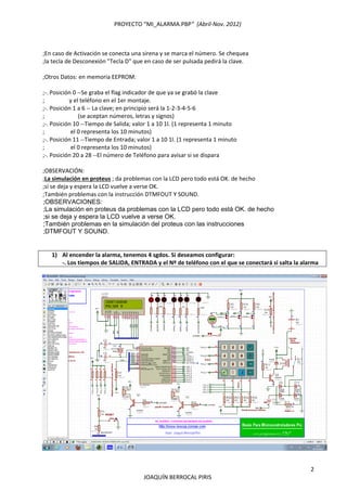 PROYECTO “MI_ALARMA.PBP”  (Abril‐Nov. 2012) 
 
2 
JOAQUÍN BERROCAL PIRIS 
 
 ;En caso de Activación se conecta una sirena y se marca el número. Se chequea 
 ;la tecla de Desconexión "Tecla D" que en caso de ser pulsada pedirá la clave. 
  
 ;Otros Datos: en memoria EEPROM: 
 
 ;‐. Posición 0 ‐‐Se graba el flag indicador de que ya se grabó la clave   
 ;                 y el teléfono en el 1er montaje. 
 ;‐. Posición 1 a 6 ‐‐ La clave; en principio será la 1‐2‐3‐4‐5‐6 
 ;                       (se aceptan números, letras y signos) 
 ;‐. Posición 10 ‐‐Tiempo de Salida; valor 1 a 10 1l. (1 representa 1 minuto 
 ;                  el 0 representa los 10 minutos) 
 ;‐. Posición 11 ‐‐Tiempo de Entrada; valor 1 a 10 1l. (1 representa 1 minuto 
 ;                  el 0 representa los 10 minutos) 
 ;‐. Posición 20 a 28 ‐‐El número de Teléfono para avisar si se dispara  
  
 ;OBSERVACIÓN: 
 ;La simulación en proteus ; da problemas con la LCD pero todo está OK. de hecho  
 ;si se deja y espera la LCD vuelve a verse OK. 
 ;También problemas con la instrucción DTMFOUT Y SOUND.
;OBSERVACIONES:
;La simulación en proteus da problemas con la LCD pero todo está OK. de hecho
;si se deja y espera la LCD vuelve a verse OK.
;También problemas en la simulación del proteus con las instrucciones
;DTMFOUT Y SOUND.
   
  
1) Al encender la alarma, tenemos 4 sgdos. Si deseamos configurar: 
‐. Los tiempos de SALIDA, ENTRADA y el Nº de teléfono con el que se conectará si salta la alarma 
 
 
 