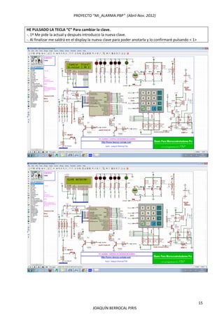 PROYECTO “MI_ALARMA.PBP”  (Abril‐Nov. 2012) 
 
15 
JOAQUÍN BERROCAL PIRIS 
HE PULSADO LA TECLA “C” Para cambiar la clave.  
‐. 1º Me pide la actual y después introduzco la nueva clave. 
‐. Al finalizar me saldrá en el display la nueva clave para poder anotarla y lo confirmaré pulsando < 1> 
 
 
 
 
 
 