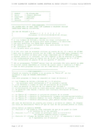 C:PBP ALARMASMI ALARMAMI ALARMA ADAPTADA AL EAGLE 120x100-- 4 Lineas faltanARCHIVOS
'******************************************
'* Nombre : Mi_Alarma.pbp *
'* Autor : Joaquín Berrocal *
'* Copyright : Copyright *
'* Fecha : NOV-2012 *
'* Versión : 1.0 *
'******************************************
'********************* FUNCIONAMIENTO **********************
;MI_ALARMA.PBP; DE TRES ZONAS CON LLAMADAS A TELÉFONO CELULAR
;REALIZADA PARA EL PIC16F876A.
;SE USA UN TECLADO 4 X 4
; Bornes--> 1 2 3 4 5 6 7 8
; (Columnas) C1-C2-C3-C4-FA-FB-FC-FD (Filas)
;***************OBSERVACIONES PREVIAS:***************
'* 1) Los tiempos de Entrada y Salida los tengo configurados en
'* Segundos en lugar de minutos para hacer pruebas y no aburrirme
'* tan sólo modificar los PAUSE para obtener minutos.
'* Por defecto lo tengo configurado a 4sg. para pulsar la tecla
'* de configurar "B"
'* y 5 Sg para salir y/o entrar.
'* 2) Por otro lado se aconseja utilizar un cuarzo de 10, 12 o mejor de 20 MHZ
'* pero por no tenerlos utilizo uno de 4 MHZ. La fiabilidad para conseguir los
'* tonos de teléfono es menor pero tengo comprobado que SÍ FUNCIONA aunque
'* algunas veces no lo consigue. tan sólo esperar y que se efectúa la llamada.
'* los condensadores para el cuarzo son de 22 pf. Se aceptan de 15 a 30 pf
'* (ver anotaciones en página 94 de los apuntes 3ª edición)
'* (En el programador "ICPROG" marcar tipo de oscilador HS; esta opción se debe
'* utilizar cuando empleemos un cristal de cuarzo igual o superior a 8 MHZ.)
'* Como en éste programa utilizo uno de 4 MHZ marcar tipo de oscilador XT.
;*************************************************
;-----------------FUNCIONAMIENTO--------------------------
;Cuando se conecta la alarma, y si se pulsa la "Tecla B" en los
;primeros 4 segs SE PUEDEN CONFIGURAR :
;NOTA:
;(en este programa lo tengo en segundos en lugar de minutos )
;-. Los Tiempos de Salida y Entrada de 1 a 10 minutos.
; (en principio está configurado a 5' la entrada y salida
;-. Y el Teléfono a llamar en caso de activación de la alarma
; (Sólo se permite la lectura de los números del teclado.)
;-. A continuación nos pide la clave para poner operativa el sistema.
;-. Se permiten como máximo 3 fallos caso contrario Activación de sirena
; y teléfono.
;-. La "Tecla A" ---Permite la activación directa de la alarma
;-. La "Tecla B" ---Permite la Configuración (tiempos entrada-salida+telefno.)
;-. La "Tecla C" ---Permite Cambiar la clave ("Acepta números,letras y signos)
;-. La "Tecla D" ---Permite Desconectar, pero pedirá validar Clave.
;En caso de Activación se conecta una sirena y se marca el número. Se chequea
;la tecla de Desconexión "Tecla D" que en caso de ser pulsada pedirá la clave.
;Otros Datos: en memoria EEPROM:
;-. Posición 0 --Se graba el flag indicador de que ya se grabó la clave
; y el teléfono en el 1er montaje.
;-. Posición 1 a 6 -- La clave; en principio será la 1-2-3-4-5-6
; (se aceptan numeros,letras y signos)
;-. Posición 10 --Tiempo de Salida; valor 1 a 10 1l. (1 representa 1 minuto
; el 0 representa los 10 minutos)
Page 1 of 22 19/03/2013 0:48
 