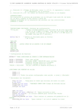 C:PBP ALARMASMI ALARMAMI ALARMA ADAPTADA AL EAGLE 120x100-- 4 Lineas faltanARCHIVOS
;-. Posición 11 --Tiempo de Entrada; valor 1 a 10 1l. (1 representa 1 minuto
; el 0 representa los 10 minutos)
;-. Posición 20 a 28 --El número de Teléfono para avisar si se dispara
;OBSERVACIONES:
;La simulación en proteus dá problemas con la LCD pero todo está OK. de hecho
;si se deja y espera la LCD vuelve a verse OK.
;También problemas en la simulación del proteus con las instrucciones
;DTMFOUT Y SOUND.
'**********************************************************
'DEFINICIONES INICIALES. Fusibles de configuración.
''@ hs_osc 'Cambia automáticamente a un oscilador de de alta velocidad
' el HS va de 8 MgHz A 20 Mghz Para que los tonos DTMF sean
'100% validos utilizar un cristal de 10-12 ó 20 MHZ mejor el
'de 20MHZ (ver pag 94 3ª edicion.)
define Osc 4 ' Define el Oscilador para un Cristal
' de 10 Mhz.
'WDT_OFF
PWRT_ON
'BOD_OFF ;ESTOS OTROS NO LO ACEPTA Y NO SÉ PORQUÉ
'LVP_OFF
'CPD_OFF
'WRT_OFF
'DEBUG_OFF
PROTECT_OFF
' Configuración de Puertos:
ADCON1=7 'PARA CONFIGURAR EL PUERTO A COMO ENTRADA/SALIDA
TRISA = %00000000 'Todo como salida
TRISB = %01110000 'entradas ZONAS ->B4-B5-B6 resto salidas
TRISC = %11110000 'Conexión Teclado RC0,1,2,3 Columnas
'conexión teclado RC4,5,6,7 Filas
'TRISD = %01111000 'el pic 16F876A no dispone de puerto D
;INICIAMOS LAS PUERTAS de salida
PORTA = 0
PORTB = 0
PORTC = 1 'Todos los pines configurados como salida a nivel 1 (Teclado)
' Declaramos las variables:
Flag var bit 'flag para no tener que escribir de nuevo la clave
X var word
Tiempo_E_S var word 'VARIABLE COMUN COMO Tiempo de Entrada Salida
Tiempo_LCD var word
Contaje var byte
VAR1 var byte
NFallos var byte : NFallos = 0 'para iniciarla a cero
DIGITO var byte[9] ' Lo utilizo también para lectura del Telfno
CLV var byte[7]
DIRECCION_EEPROM var byte 'Para indicar el comienzo de grabación en la
EEPROM
POSICION_LCD var byte 'para indicar * en lcd al cambiar la clave
Page 2 of 22 19/03/2013 0:48
 