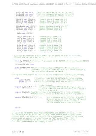 C:PBP ALARMASMI ALARMAMI ALARMA ADAPTADA AL EAGLE 120x100-- 4 Lineas faltanARCHIVOS
NumZona1 var byte 'para los mensajes de cerrar la zona X
NumZona2 var byte 'para los mensajes de cerrar la zona X
NumZona3 var byte 'para los mensajes de cerrar la zona X
LZona_1 var PORTB.4 'Nombre LZona_1 para pin B.4
LZona_2 var PORTB.5 'Nombre LZona_1 para pin B.5
LZona_3 var PORTB.6 'Nombre LZona_1 para pin B.6
LActivada var PORTB.7 'Nombre LActivada para pin B.7
LSirena var PORTB.2 'Nombre LSirena para B.2
LBuzzer var PORTA.5 'Nombre LBuzzer para A.5
Rele var PORTB.1
Col_1 var PORTC.0 'Nombre Col_1 para C.0
Col_2 var PORTC.1 'Nombre Col_1 para C.1
Col_3 var PORTC.2 'Nombre Col_1 para C.2
Col_4 var PORTC.3 'Nombre Col_1 para C.3
Fila_A var PORTC.4 'Nombre Fila_A para C.4
Fila_B var PORTC.5 'Nombre Fila_B para C.5
Fila_C var PORTC.6 'Nombre Fila_C para C.6
Fila_D var PORTC.7 'Nombre Fila_D para C.7
'Para leer la posición 0 de EEPROM si ya se grabó en fabrica no volver
'a grabar mas la clave de fabrica.
read 0, CLV[0] ' leemos la 1ª posición de la EEPROM y lo guardamos en CLV[0]
if CLV[0]= 170 then
goto CONFIGURAR 'Si ya se grabo saltar configurar, de lo contrario
'proceder a grabar el flag (170) y la clave de fabrica y
'el teléfono establecido de fabca.
' Guardamos cada digito de la clave en las posiciones elegidas previamente:
else 'SI ES LA 1ª VEZ QUE SE ARRANCA EL PIC EN FÁBRICA
write 0,170 'grabo en la posición 0 el valor 170 b'1010101010'
pause 10 '10 ms no es necesario pero por si acaso
; PASS INICIAL
eeprom 1,[1,2,3,4,5,6] ; Carga la memoria EEPROM desde la posición
;1 en adelante con los valores posición 1 valor 1
;posición 6 valor 6
eeprom 10,[5,5] 'guardo el valor 1 en posición 10 y 11 de la EEPROM
'Representan el valor de 5 minuto para Salida y entrada
eeprom 20,[1,2,3,4,5,6,7,8,9] 'son 9 números de un teléfono "ficticio"
'para no poner el mío. Pulsando "B" puedo
'añadir cualquier nº de teléfono
'al que quiera que active la alarma
endif
;++LO 1º ES UN TIEMPO PARA PODER CONFIGURAR LOS TIEMPOS DE SALIDA ++++++
;++Y ENTRADA Y EL Nº DE TELFNO A LLAMAR. este tiempo será de aprox +++++
;++++++4 sgds . Si pulso la Tecla "B" ir a Configurar_Tiempos_Telfno donde
;preguntará si quiero o No configurar. Si "SÍ" activo Flag = 1 y
'goto Chequeo_Inicial, El flag lo utilizo para no repetir la Clave.
' si "NO" directamente go Chequeo_Inicial.
Page 3 of 22 19/03/2013 0:48
 