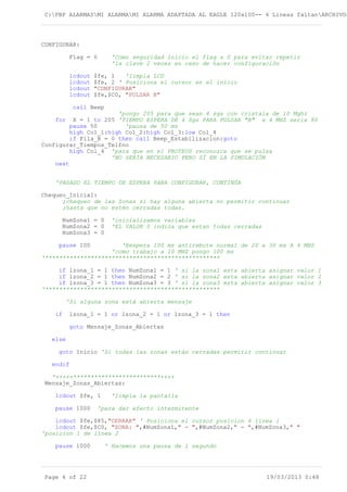 C:PBP ALARMASMI ALARMAMI ALARMA ADAPTADA AL EAGLE 120x100-- 4 Lineas faltanARCHIVOS
CONFIGURAR:
Flag = 0 'Como seguridad inicio el flag a 0 para evitar repetir
'la clave 2 veces en caso de hacer configuración
lcdout $fe, 1 'limpia LCD
lcdout $fe, 2 ' Posiciona el cursor en el inicio
lcdout "CONFIGURAR"
lcdout $fe,$C0, "PULSAR B"
call Beep
'pongo 205 para que sean 4 sgs con cristala de 10 Mghz
for X = 1 to 205 'TIEMPO ESPERA DE 4 Sgs PARA PULSAR "B" a 4 MHZ seria 80
pause 50 'pausa de 50 ms
high Col_1:high Col_2:high Col_3:low Col_4
if Fila_B = 0 then call Beep_Estabilizacion:goto
Configurar_Tiempos_Telfno
high Col_4 'para que en el PROTEUS reconozca que se pulsa
'NO SERÍA NECESARIO PERO SÍ EN LA SIMULACIÓN
next
'PASADO EL TIEMPO DE ESPERA PARA CONFIGURAR, CONTINÚA
Chequeo_Inicial:
;chequeo de las Zonas si hay alguna abierta no permitir continuar
;hasta que no estén cerradas todas.
NumZona1 = 0 'inicializamos variables
NumZona2 = 0 'EL VALOR 0 indica que estan todas cerradas
NumZona3 = 0
pause 100 'Eespera 100 ms antirebote normal de 20 a 30 ms A 4 MHZ
'como trabajo a 10 MHZ pongo 100 ms
'**************************************************
if lzona_1 = 1 then NumZona1 = 1 ' si la zona1 esta abierta asignar valor 1
if lzona_2 = 1 then NumZona2 = 2 ' si la zona2 esta abierta asignar valor 2
if lzona_3 = 1 then NumZona3 = 3 ' si la zona3 esta abierta asignar valor 3
'**************************************************
'Si alguna zona está abierta mensaje
if lzona_1 = 1 or lzona_2 = 1 or lzona_3 = 1 then
goto Mensaje_Zonas_Abiertas
else
goto Inicio 'Si todas las zonas están cerradas permitir continuar
endif
'+++++*************************++++
Mensaje_Zonas_Abiertas:
lcdout $fe, 1 'limpia la pantalla
pause 1000 'para dar efecto intermitente
lcdout $fe,$85,"CERRAR" ' Posiciona el cursor posicion 6 línea 1
lcdout $fe,$C0, "ZONA: ",#NumZona1," - ",#NumZona2," - ",#NumZona3," "
'posicion 1 de línea 2
pause 1000 ' Hacemos una pausa de 1 segundo
Page 4 of 22 19/03/2013 0:48
 