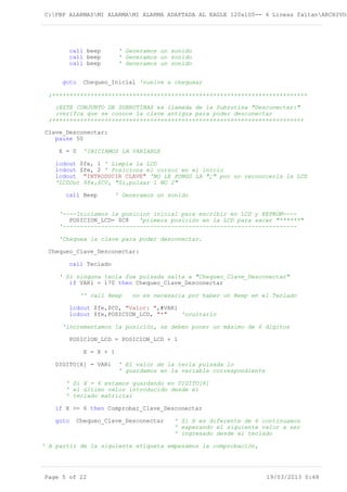 C:PBP ALARMASMI ALARMAMI ALARMA ADAPTADA AL EAGLE 120x100-- 4 Lineas faltanARCHIVOS
call beep ' Generamos un sonido
call beep ' Generamos un sonido
call beep ' Generamos un sonido
goto Chequeo_Inicial 'vuelve a chequear
;+++++++++++++++++++++++++++++++++++++++++++++++++++++++++++++++++++++++++
;ESTE CONJUNTO DE SUBRUTINAS es llamada de la Subrutina "Desconectar:"
;verifca que se conoce la clave antigua para poder desconectar
;++++++++++++++++++++++++++++++++++++++++++++++++++++++++++++++++++++++++
Clave_Desconectar:
pause 50
X = 0 'INICIAMOS LA VARIABLE
lcdout $fe, 1 ' Limpia la LCD
lcdout $fe, 2 ' Posiciona el cursor en el inicio
lcdout "INTRODUCIR CLAVE" 'NO LE PONGO LA "¿" por no reconocerla la LCD
'LCDOut $fe,$C0, "Si,pulsar 1 NO 2"
call Beep ' Generamos un sonido
'----Iniciamos la posicion inicial para escribir en LCD y EEPROM----
POSICION_LCD= $C8 'primera posición en la LCD para sacar "******"
'-------------------------------------------------------------------
'Chequea la clave para poder desconectar.
Chequeo_Clave_Desconectar:
call Teclado
' Si ninguna tecla fue pulsada salta a "Chequeo_Clave_Desconectar"
if VAR1 = 170 then Chequeo_Clave_Desconectar
'' call Beep no es necesaria por haber un Beep en el Teclado
lcdout $fe,$C0, "Valor: ",#VAR1
lcdout $fe,POSICION_LCD, "*" 'ocultarlo
'incrementamos la posición, se deben poner un máximo de 6 digitos
POSICION_LCD = POSICION_LCD + 1
X = X + 1
DIGITO[X] = VAR1 ' El valor de la tecla pulsada lo
' guardamos en la variable correspondiente
' Si X = 6 estamos guardando en DIGITO[6]
' el último valor introducido desde el
' teclado matricial
if X >= 6 then Comprobar_Clave_Desconectar
goto Chequeo_Clave_Desconectar ' Si X es diferente de 6 continuamos
' esperando el siguiente valor a ser
' ingresado desde el teclado
' A partir de la siguiente etiqueta empezamos la comprobación,
Page 5 of 22 19/03/2013 0:48
 