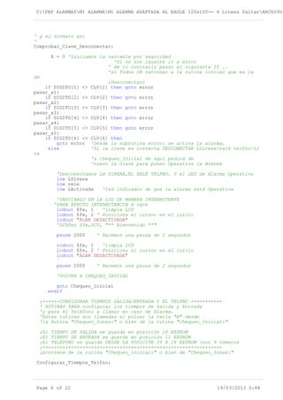 C:PBP ALARMASMI ALARMAMI ALARMA ADAPTADA AL EAGLE 120x100-- 4 Lineas faltanARCHIVOS
' y el formato es:
'
Comprobar_Clave_Desconectar:
X = 0 'iniciamos la variable por seguridad
'Si no son iguales ir a error
' de lo contrario pasar al siguiente If ..
'si Todos OK retornar a la rutina inicial que es la
de
;Desconectar:
if DIGITO[1] <> CLV[1] then goto error
pasar_a1:
if DIGITO[2] <> CLV[2] then goto error
pasar_a2:
if DIGITO[3] <> CLV[3] then goto error
pasar_a3:
if DIGITO[4] <> CLV[4] then goto error
pasar_a4:
if DIGITO[5] <> CLV[5] then goto error
pasar_a5:
if DIGITO[6] <> CLV[6] then
goto error 'Desde la subrutina error: se activa la alarma.
else 'Si la clave es correcta DESCONECTAR LSirena/relé telfno/ir
va
'a chequeo_Inicial de aquí pedirá de
'nuevo la clave para poner Operativa la Alarma
'Desconectamos LA SIRENA,EL RELÉ TELFNO. Y el LED de Alarma Operativa
low LSirena
low rele
low LActivada 'led indicador de que la alarma está Operativa
'INDICARLO EN LA LCD DE MANERA INTERMITENTE
'PARA EFECTO INTERMITENCIA 4 sgos
lcdout $fe, 1 'limpia LCD
lcdout $fe, 2 ' Posiciona el cursor en el inicio
lcdout "ALAR DESACTIVADA"
'LCDOut $fe,$C0, "** Bienvenido **"
pause 2000 ' Hacemos una pausa de 2 segundos
lcdout $fe, 1 'limpia LCD
lcdout $fe, 2 ' Posiciona el cursor en el inicio
lcdout "ALAR DESACTIVADA"
pause 2000 ' Hacemos una pausa de 2 segundos
'VOLVER A CHEQUEO_INICIAL
goto Chequeo_Inicial
endif
;++++++CONFIGURAR TIEMPOS SALIDA/ENTRADA Y EL TELFNO +++++++++++
' RUTINAS PARA configurar los tiempos de Salida y Entrada
'y para el Teléfono a llamar en caso de Alarma.
'Estas rutinas son llamadas al pulsar la tecla "B" desde
'la Rutina "Chequeo_Zonas:" o bien de la rutina "Chequeo_Inicial:"
;El TIEMPO DE SALIDA se guarda en posición 10 EEPROM
;El TIEMPO DE ENTRADA se guarda en posición 11 EEPROM
;El TELÉFONO se guarda DESDE LA POSICIÓN 20 A 28 EEPROM (son 9 números
;+++++++++++++++++++++++++++++++++++++++++++++++++++++++++++++++
;proviene de la rutina "Chequeo_inicial:" o bien de "Chequeo_Zonas:"
Configurar_Tiempos_Telfno:
Page 6 of 22 19/03/2013 0:48
 
