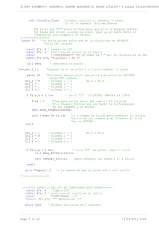 C:PBP ALARMASMI ALARMAMI ALARMA ADAPTADA AL EAGLE 120x100-- 4 Lineas faltanARCHIVOS
call Consulta_Clave 'primero consulta si sabemos la clave
'si no lo sabemos Activar_Alarma
'Si pulso que "SI" poner un Flag para que al ir a Chequeo_Inicial
'no tenga que volver a poner la Clave. pues ya lo hemos hecho al
'configurar los tiempos y el telfno.
;+++++++++++++++++
pause 50 'Con estos pauses evito que en la simulacion en PROTEUS
'salga CPU cargada
lcdout $fe, 1 ' Limpia la LCD
lcdout $fe, 2 ' Posiciona el cursor en el inicio
lcdout " CONFIGURAR?" 'NO LE PONGO LA "¿" por no reconocerla la LCD
lcdout $fe,$C0, "Si,pulsar 1 NO 2"
call Beep ' Generamos un sonido
Chequeo_1_2: 'chequeo de si se pulsa 1 o 2 para cambiar la clave
pause 50 'Con estos pauses evito que en la simulacion en PROTEUS
'salga CPU cargada
Col_1 = 0 ' Columna 1 = 0 RC.0 a RC.3
Col_2 = 1 ' Columna 2 = 1
Col_3 = 1 ' Columna 3 = 1
Col_4 = 1 ' Columna 4 = 1
if Fila_A = 0 then ' tecla "1" SÍ QUIERO CAMBIAR LA CLAVE
Flag = 1 'flag para evitar tener que repetir la clave al
'ir a Chequeo_Inicial una vez hecho la configuración
'de los tiempos y el Telfno.
call Beep_Estabilizacion;
goto Tiempo_De_Salida 'Ir a Tiempo_De_Salida para comenzar la Configu
'ración de los tiempos y el Teléfono al final
'hay un RETURN
endif
Col_1 = 1 ' Columna 1 = 1 RC.0 a RC.3
Col_2 = 0 ' Columna 2 = 0
Col_3 = 1 ' Columna 3 = 1
Col_4 = 1 ' Columna 4 = 1
if Fila_A = 0 then ' tecla "2" No quiero cambiar clave
call Beep_Estabilizacion
goto Chequeo_Inicial 'para chequear las zonas e ir a Inicio
endif
goto Chequeo_1_2 'a la espera de que se pulse una u otra acción
'+++++++++++++++++
;+++++SI PONGO LO DEL SÍ- NO CONFIGURAR ESTO SOBRA++++++
lcdout $fe, 1 'limpia LCD
lcdout $fe, 2 ' Posiciona el cursor en el inicio
lcdout "CONFIGURAR ..."
'LCDOut $fe,$C0, "** Bienvenido **"
pause 2000 ' Hacemos una pausa de 2 segundos
Page 7 of 22 19/03/2013 0:48
 