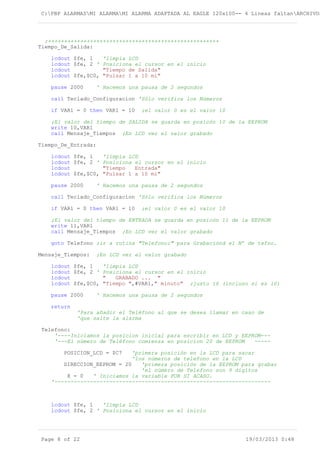 C:PBP ALARMASMI ALARMAMI ALARMA ADAPTADA AL EAGLE 120x100-- 4 Lineas faltanARCHIVOS
;+++++++++++++++++++++++++++++++++++++++++++++++++++++
Tiempo_De_Salida:
lcdout $fe, 1 'limpia LCD
lcdout $fe, 2 ' Posiciona el cursor en el inicio
lcdout "Tiempo de Salida"
lcdout $fe,$C0, "Pulsar 1 a 10 mi"
pause 2000 ' Hacemos una pausa de 2 segundos
call Teclado_Configuracion 'Sólo verifica los Números
if VAR1 = 0 then VAR1 = 10 ;el valor 0 es el valor 10
;El valor del tiempo de SALIDA se guarda en posicón 10 de la EEPROM
write 10,VAR1
call Mensaje_Tiempos ;En LCD ver el valor grabado
Tiempo_De_Entrada:
lcdout $fe, 1 'limpia LCD
lcdout $fe, 2 ' Posiciona el cursor en el inicio
lcdout "Tiempo Entrada"
lcdout $fe,$C0, "Pulsar 1 a 10 mi"
pause 2000 ' Hacemos una pausa de 2 segundos
call Teclado_Configuracion 'Sólo verifica los Números
if VAR1 = 0 then VAR1 = 10 ;el valor 0 es el valor 10
;El valor del tiempo de ENTRADA se guarda en posicón 11 de la EEPROM
write 11,VAR1
call Mensaje_Tiempos ;En LCD ver el valor grabado
goto Telefono ;ir a rutina "Telefono:" para Grabaciónd el Nº de tefno.
Mensaje_Tiempos: ;En LCD ver el valor grabado
lcdout $fe, 1 'limpia LCD
lcdout $fe, 2 ' Posiciona el cursor en el inicio
lcdout " GRABADO ... "
lcdout $fe,$C0, "Tiempo ",#VAR1," minuto" ;justo 16 (incluso si es 10)
pause 2000 ' Hacemos una pausa de 2 segundos
return
'Para añadir el Teléfono al que se desea llamar en caso de
'que salte la alarma
Telefono:
'----Iniciamos la posicion inicial para escribir en LCD y EEPROM---
'---El número de Teléfono comienza en posicion 20 de EEPROM -----
POSICION_LCD = $C7 'primera posición en la LCD para sacar
'los números de telefono en la LCD
DIRECCION_EEPROM = 20 'primera posición de la EEPROM para grabar
'el número de Telefono son 9 digitos
X = 0 ' Iniciamos la variable POR SI ACASO.
'-------------------------------------------------------------------
lcdout $fe, 1 'limpia LCD
lcdout $fe, 2 ' Posiciona el cursor en el inicio
Page 8 of 22 19/03/2013 0:48
 