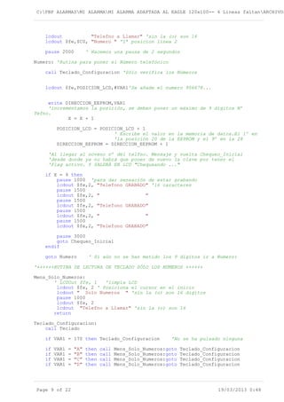 C:PBP ALARMASMI ALARMAMI ALARMA ADAPTADA AL EAGLE 120x100-- 4 Lineas faltanARCHIVOS
lcdout "Telefno a Llamar" 'sin la (o) son 16
lcdout $fe,$C0, "Numero " '1ª posicion línea 2
pause 2000 ' Hacemos una pausa de 2 segundos
Numero: 'Rutina para poner el Número telefónico
call Teclado_Configuracion 'Sólo verifica los Números
lcdout $fe,POSICION_LCD,#VAR1'Se añade el numero 956678...
write DIRECCION_EEPROM,VAR1
'incrementamos la posición, se deben poner un máximo de 9 digitos Nº
Tefno.
X = X + 1
POSICION_LCD = POSICION_LCD + 1
' Escribe el valor en la memoria de datos.El 1º en
'la posición 20 de la EEPROM y el 9º en la 28
DIRECCION_EEPROM = DIRECCION_EEPROM + 1
'Al llegar al noveno nº del telfno. Mensaje y vuelta Chequeo_Inicial
'desde donde ya no habrá que poner de nuevo la clave por tener el
'Flag activo. Y SALDRÁ EN LCD "Chequeando ..."
if X = 9 then
pause 1000 'para dar sensación de estar grabando
lcdout $fe,2, "Telefono GRABADO" '16 caracteres
pause 1500
lcdout $fe,2, " "
pause 1500
lcdout $fe,2, "Telefono GRABADO"
pause 1500
lcdout $fe,2, " "
pause 1500
lcdout $fe,2, "Telefono GRABADO"
pause 3000
goto Chequeo_Inicial
endif
goto Numero ' Si aún no se han metido los 9 dígitos ir a Numero:
'++++++RUTINA DE LECTURA DE TECLADO SÓLO LOS NÚMEROS ++++++
Mens_Solo_Numeros:
' LCDOut $fe, 1 'limpia LCD
lcdout $fe, 2 ' Posiciona el cursor en el inicio
lcdout " Solo Numeros " 'sin la (o) son 16 digitos
pause 1000
lcdout $fe, 2
lcdout "Telefno a Llamar" 'sin la (o) son 16
return
Teclado_Configuracion:
call Teclado
if VAR1 = 170 then Teclado_Configuracion 'No se ha pulsado ninguna
if VAR1 = "A" then call Mens_Solo_Numeros:goto Teclado_Configuracion
if VAR1 = "B" then call Mens_Solo_Numeros:goto Teclado_Configuracion
if VAR1 = "C" then call Mens_Solo_Numeros:goto Teclado_Configuracion
if VAR1 = "D" then call Mens_Solo_Numeros:goto Teclado_Configuracion
Page 9 of 22 19/03/2013 0:48
 