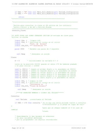 C:PBP ALARMASMI ALARMAMI ALARMA ADAPTADA AL EAGLE 120x100-- 4 Lineas faltanARCHIVOS
if VAR1 = "#" then call Mens_Solo_Numeros:goto Teclado_Configuracion
if VAR1 = "*" then call Mens_Solo_Numeros:goto Teclado_Configuracion
return
'++++++++++++++++++++++++++++++++++++++++++++++++++++++++
'+++++++++++++++++++++++++++++++++++++++++++++++++++++++++++++++++++++
'Rutina para consultar la clave si OK retorna de los contrario
'salta a Error: y de ahí a Activar_Alarma
'+++++++++++++++++++++++++++++++++++++++++++++++++++++++++++++++++++++
Consulta_Clave:
'SI ESTÁ TODAS LAS ZONAS CERRADAS INICIAR LA entrada de clave para
'activar la alarma
lcdout $fe, 1 'limpia LCD
lcdout $fe, 2 ' Posiciona el cursor en el inicio
lcdout "Cont. de Acceso"
lcdout $fe,$C0, "** Bienvenido **"
pause 2000 ' Hacemos una pausa de 2 segundos
call Beep ' Generamos un sonido
Clave:
X = 0 ' inicializamos la variable X = 0
;nota en la posición CLV[0] guardo el valor 170 de haberse grabado
; el pass inicial : 123456
read 1, CLV[1] ' leemos el primer dígito y lo guardamos en CLV[1]
read 2, CLV[2] ' leemos el segundo dígito y lo guardamos en CLV[2]
read 3, CLV[3] ' leemos el tercer dígito y lo guardamos en CLV[3]
read 4, CLV[4] ' leemos el cuarto dígito y lo guardamos en CLV[4]
read 5, CLV[5] ' leemos el quinto dígito y lo guardamos en CLV[5]
read 6, CLV[6] ' leemos el sexto dígito y lo guardamos en CLV[6]
lcdout $fe, 1 ' Limpia la LCD
lcdout $fe, 2 ' Posiciona el cursor en el inicio
lcdout "Introduzca su "
lcdout $fe,$C0, "Clave de Acceso:"
call Beep ' Generamos un sonido
;****SE PERMITEN NÚMEROS Y SIGNOS DEL TECLADO******
Consulta:
call Teclado ;consultamos el Teclado
if VAR1 = 170 then consulta ' Si no hay una tecla pulsada vuelve a consultar
'170=1010101010' y lo pongo en lugar de var1=
0
'para que se cheque también el 0 en caso de
cambiar
'clave.
' Seguidamente lo que hacemos es almacenar
' en seis variables definidas
' por el programador los dígitos introducidos
Page 10 of 22 19/03/2013 0:48
 