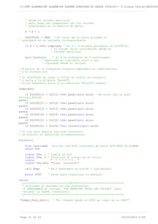 C:PBP ALARMASMI ALARMAMI ALARMA ADAPTADA AL EAGLE 120x100-- 4 Lineas faltanARCHIVOS
' desde el teclado matricial
' para luego ser comparados con los valores
' almacenados en la memoria de datos.
X = X + 1
DIGITO[X] = VAR1 ' El valor de la tecla pulsada lo
' guardamos en la variable correspondiente
if X = 6 then comprobar ' Si X = 6 estamos guardando en DIGITO[6]
' el último valor introducido desde el
' teclado matricial
goto Consulta ' Si X es diferente de 6 continuamos
' esperando el siguiente valor a ser
' ingresado desde el teclado
' A partir de la siguiente etiqueta empezamos la comprobación,
' y el formato es:
'
' Si DIGITO[X] es igual a CLV[X] el digito es correcto,
' y salta a la etiqueta "paseX",
' si es diferente salta a la subrutina "error"; veamos…
Comprobar:
if DIGITO[1] = CLV[1] then pase1:goto error 'de error hay un goto
Activar_Alarma
pase1:
if DIGITO[2] = CLV[2] then pase2:goto error
pase2:
if DIGITO[3] = CLV[3] then pase3:goto error
pase3:
if DIGITO[4] = CLV[4] then pase4:goto error
pase4:
if DIGITO[5] = CLV[5] then pase5:goto error
pase5:
if DIGITO[6] = CLV[6] then correcto:goto error
' Si los seis dígitos han sido correctos
' se ejecuta la subrutina correspondiente.
Correcto:
high lactivada 'activar led ROJO indicador de estar ACTIVADA LA ALARMA
pause 500
lcdout $fe, 1 ' Limpia la LCD
lcdout $fe, 2 ' Posiciona el cursor en el inicio
lcdout " * * * * * * "
lcdout $fe,$C0, "Clave Correcta!"
call beep ' RA.5 Generamos un sonido + led Lbuzzer
pause 2000 ' Pausa para visualizar el mensaje
return
;++++++++++++++++++++++++++++INICIO+++++++++++++++++++++++++++++
' Iniciamos el sistema con una bienvenida:
'Y CHEQUEAMOS el teclado "SE PERMITEN TODAS LAS TECLAS" para
'asignar la CLAVE. (Consulta:)
;+++++++++++++++++++++++++++++++++++++++++++++++++++++++++++++++
Tiempo_Para_Salir: ' "es llamado desde un GOTO en lugar de un CALL"
Page 11 of 22 19/03/2013 0:48
 