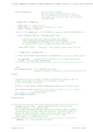 C:PBP ALARMASMI ALARMAMI ALARMA ADAPTADA AL EAGLE 120x100-- 4 Lineas faltanARCHIVOS
read 10,Tiempo_E_S 'En posición 10 EEPROM
'lee el tiempo de Salida va de 1 a 10
'EL "0" representa el valor 10 y por ello
'se guarda como 10 dicho valor en la eeprom.
'Variable Byte
Tiempo_LCD = Tiempo_E_S
lcdout $fe, 1 ' Limpia la LCD
lcdout $fe, 2 ' Posiciona el cursor en el inicio
lcdout "Tiempo a SALIR :"
for X = 1 to Tiempo_E_S '+++LO REDUZCO a Segundos PARA NO ABURRIRME++++++
lcdout $fe,$C0, "Aprox.: ",#Tiempo_LCD," seg "
;Utilizo un pause de 1 sgdo en lugar de 1 minuto
;PARA CONTAR POR SEGUNDOS EN LUGAR DE POR MINUTOS
;Y NO ABURRIRME EN LAS PRUEBAS. Tan sólo cambiar el pause
;a pause 60000 Y ya lo tendré en minutos el contaje.
pause 1000''60000 'pausa de 1 seg. Podría llegar hasta 65535 ms
Tiempo_LCD = (Tiempo_LCD) - 1
'+++PARA LEER TECLADO PARA PERMITIR DESCONECTAR en caso de no querer salir++
call Teclado ;chequea CADA 1 sgdo para ver si deseo Desconectar
if VAR1 = "D" then goto Desconectar
'+++++++++++++++++++++++++++++++++++++++++++++++++++++++++++++++++++++++++
next
goto Chequeo_Zonas 'IR A CHEQUEAR LAS ZONAS
'quedaría colgado si pulsara la tecla de desconectar "D"
Inicio:
'saltarse el volver a poner la clave y reiniciar el Flag en caso de
'haber configurado los tiempos y el teléfono a llamar
;y poner el tiempo de Salida
if Flag = 1 then Flag = 0:goto Tiempo_Para_Salir':goto Chequeo_Zonas
call Consulta_Clave 'verifica si se conoce la Clave. si no ir a Error:
'y de ahí Activar_Alarma
;lo primero, el Tiempo para SALIR
goto Tiempo_Para_Salir
Chequeo_Zonas:
;++++++++++++++++++++++++++++++++++++++++++++++++++++++++++++++++++++++
;CHEQUEO DE LAS ZONAS Y RECLAS ESPECIALES "A" Activar_Alarma
;"D" Desconectar . "C" Cambio_Clave
'SI SE ABRE UN INTERRUPTOR QUE CONTROLA UNA DE LAS ZONAS. ESPERAR
'100 MS para que no haya rebote de contactos. NO hacerlo desde la
'rutina de estabilización, porque este es al abrirse se pone a 1
'Espera 100 ms antirebote normal de 20 a 30 ms A 4 MHZ
'como trabajo a 10 MHZ pongo 100 ms
;+++++++++++++++++++++++++++++++++++++++++++++++++++++++++++++++++++++
NumZona1 = 0 'inicializamos variables
Page 12 of 22 19/03/2013 0:48
 