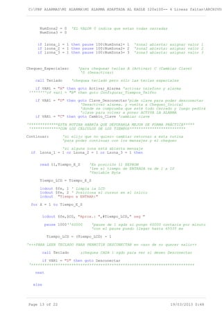 C:PBP ALARMASMI ALARMAMI ALARMA ADAPTADA AL EAGLE 120x100-- 4 Lineas faltanARCHIVOS
NumZona2 = 0 'EL VALOR 0 indica que estan todas cerradas
NumZona3 = 0
if lzona_1 = 1 then pause 100:NumZona1= 1 'zona1 abierta: asignar valor 1
if lzona_2 = 1 then pause 100:NumZona2= 2 'zona2 abierta: asignar valor 2
if lzona_3 = 1 then pause 100:NumZona3= 3 'zona3 abierta: asignar valor 3
Chequeo_Especiales: 'para chequear teclas A (Activar) C (Cambiar Clave)
'D (Desactivar)
call Teclado 'chequea teclado pero sólo las teclas especiales
if VAR1 = "A" then goto Activar_Alarma 'activar telefono y alarma
''''''''if var1 = "B" then goto Configurar_Tiempos_Telfno
if VAR1 = "D" then goto Clave_Desconectar'pide clave para poder desconectar
'Desactivar alarma. y vuelta a Chequeo_Inicial
'donde se comprueba que esté todo Cerrado y luego pedirá
'clave para volver a poner ACTIVA LA ALARMA
if VAR1 = "C" then goto Cambio_Clave 'cambiar clave
'*************ESTA RUTINA HABRÍA QUE DEPURARLA MEJOR DE FORMA PRÁCTICA*****
'*************CON LOS CÁLCULOS DE LOS TIEMPOS*************************
Continuar: 'si elijo que no quiero cambiar retornar a esta rutina
'para poder continuar con los mensajes y el chequeo
'si alguna zona está abierta mensaje
if Lzona_1 = 1 or Lzona_2 = 1 or Lzona_3 = 1 then
read 11,Tiempo_E_S 'En posición 11 EEPROM
'lee el tiempo de ENTRADA va de 1 a 10
'Variable Byte
Tiempo_LCD = Tiempo_E_S
lcdout $fe, 1 ' Limpia la LCD
lcdout $fe, 2 ' Posiciona el cursor en el inicio
lcdout "Tiempo a ENTRAR:"
for X = 1 to Tiempo_E_S
lcdout $fe,$C0, "Aprox.: ",#Tiempo_LCD," seg "
pause 1000''60000 'pause de 1 sgds si pongo 60000 contaría por minuto
'con el pause puedo llegar hasta 65535 ms
Tiempo_LCD = (Tiempo_LCD) - 1
'+++PARA LEER TECLADO PARA PERMITIR DESCONECTAR en caso de no querer salir++
call Teclado ;chequea CADA 1 sgdo para ver si deseo Desconectar
if VAR1 = "D" then goto Desconectar
'+++++++++++++++++++++++++++++++++++++++++++++++++++++++++++++++++++++++++
next
else
Page 13 of 22 19/03/2013 0:48
 
