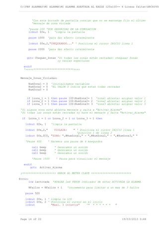 C:PBP ALARMASMI ALARMAMI ALARMA ADAPTADA AL EAGLE 120x100-- 4 Lineas faltanARCHIVOS
'Con este borrado de pantalla consigo que no se mantenga fijo el último
'mensaje de zona violada
'pause 200 'POR SEGURIDAD EN LA SIMULACION
lcdout $fe, 1 'limpia la pantalla
pause 1000 'para dar efecto intermitente
lcdout $fe,2,"CHEQUEANDO..." ' Posiciona el cursor INICIO línea 1
pause 1000 'para dar efecto intermitente
goto Chequeo_Zonas 'Si todas las zonas están cerradas: chequear Zonas
;y teclas especiales
endif
'+++++*************************++++
Mensaje_Zonas_Violadas:
NumZona1 = 0 'inicializamos variables
NumZona2 = 0 'EL VALOR 0 indica que estan todas cerradas
NumZona3 = 0
if lzona_1 = 1 then pause 100:NumZona1= 1 'zona1 abierta: asignar valor 1
if lzona_2 = 1 then pause 100:NumZona2= 2 'zona2 abierta: asignar valor 2
if lzona_3 = 1 then pause 100:NumZona3= 3 'zona3 abierta: asignar valor 3
'Si alguna zona está abierta mensaje y salta a "Activar_Alarma"
'Si todas las zonas están cerradas no hace el mensaje y Salta "Activar_Alarma"
if Lzona_1 = 1 or Lzona_2 = 1 or Lzona_3 = 1 then
lcdout $fe, 1 'limpia la pantalla
lcdout $fe,2," VIOLADA: " ' Posiciona el cursor INICIO línea 1
'posicion 1 de línea 2
lcdout $fe,$C0, "ZONA: ",#NumZona1," - ",#NumZona2," - ",#NumZona3," "
'Pause 400 ' Hacemos una pausa de 4 msegundos
call beep ' Generamos un sonido
call beep ' Generamos un sonido
call beep ' Generamos un sonido
'Pause 1500 ' Pausa para visualizar el mensaje
endif
goto Activar_Alarma
;+++++++++++++++++++++ ERROR AL METER CLAVE +++++++++++++++++++++++++
Error:
low lactivada 'APAGAR led VERDE indicador de estar ACTIVADA LA ALARMA
NFallos = NFallos + 1 'incrementa para limitar a un max de 3 fallos
pause 500
lcdout $fe, 1 ' Limpia la LCD
lcdout $fe, 2 ' Posiciona el cursor en el inicio
lcdout "Maxi. 3 intentos" '" * * * * * * "
Page 14 of 22 19/03/2013 0:48
 